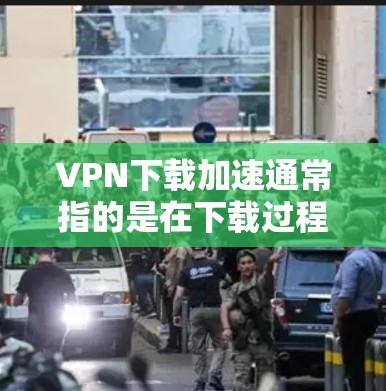 VPN下载加速通常指的是在下载过程中增加下载速度，以减少延迟和延迟。以下是一些常见的方法和建议