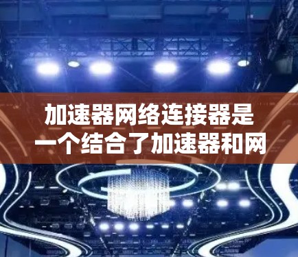 加速器网络连接器是一个结合了加速器和网络连接器的术语，主要用于提高网络连接的速度和效率。以下是对其的详细解释