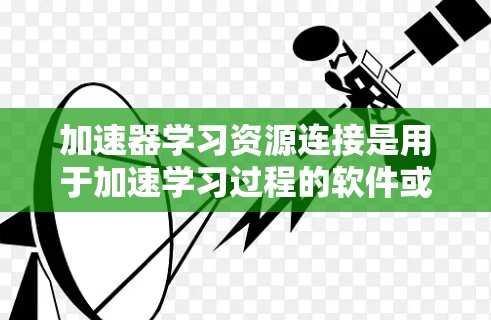 加速器学习资源连接是用于加速学习过程的软件或网站，提供多种学习资源，如在线课程、考试和培训。以下是关于加速器学习资源连接的详细信息