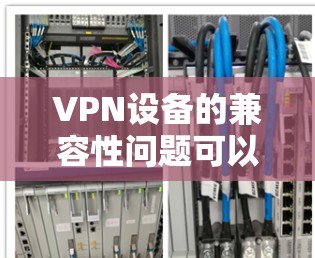 VPN设备的兼容性问题可以通过以下步骤进行排查和解决