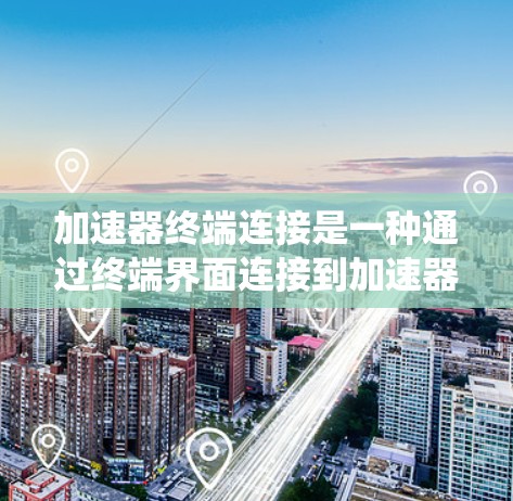 加速器终端连接是一种通过终端界面连接到加速器系统的接口，用于访问加速器的功能、管理加速器或在开发中进行命令操作。以下是关于加速器终端连接的详细说明