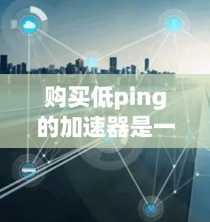 购买低ping的加速器是一个需要仔细考虑的问题，以下是详细的分析和建议