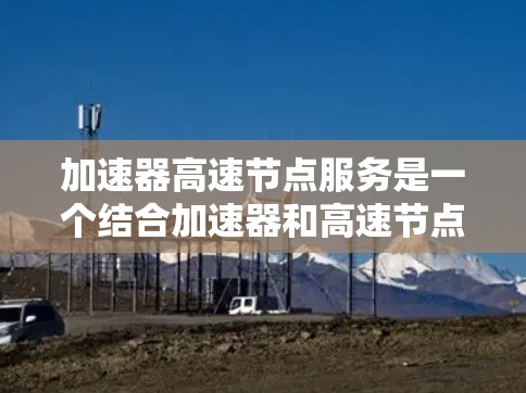 加速器高速节点服务是一个结合加速器和高速节点技术的解决方案，旨在提高处理高负载数据流的能力。以下是该技术的详细分析