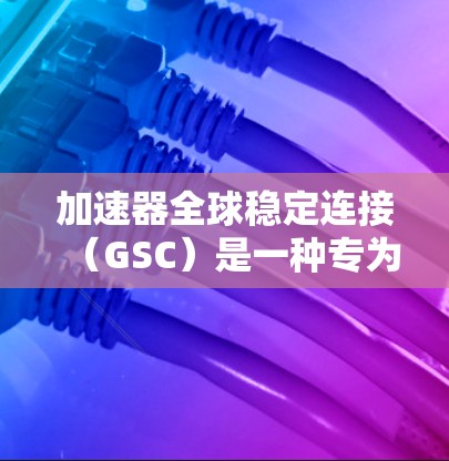 加速器全球稳定连接（GSC）是一种专为高速运行加速器设备设计的稳定连接方式，旨在确保设备在高速运行时的可靠性和稳定性。以下是对GSC的详细总结