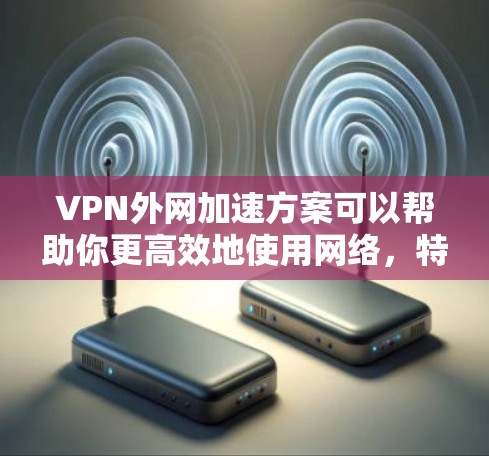 VPN外网加速方案可以帮助你更高效地使用网络，特别是在VPN服务下，通过加速技术提升连接速度，减少延迟，同时确保网络的安全性。以下是一些常见的VPN外网加速方案和步骤