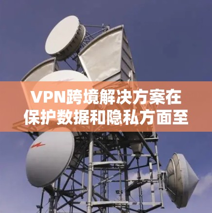 VPN跨境解决方案在保护数据和隐私方面至关重要，但其使用需要综合考虑多个因素。以下是详细的分析和建议