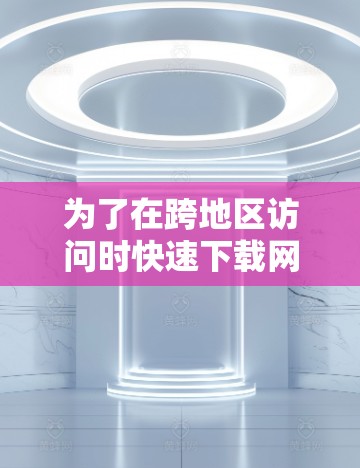 为了在跨地区访问时快速下载网站内容，以下是一个详细的步骤指南，结合了加速器工具的使用方法和注意事项