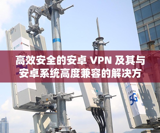 高效安全的安卓 VPN 及其与安卓系统高度兼容的解决方案