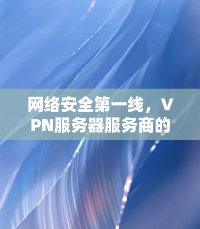 网络安全第一线，VPN服务器服务商的使命与未来