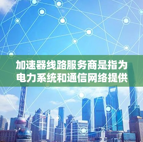加速器线路服务商是指为电力系统和通信网络提供高效加速设备的公司。这些服务商通常专注于设计、安装、维护和升级加速器线路，以提升系统的性能和效率。以下是对这些服务商的详细分析