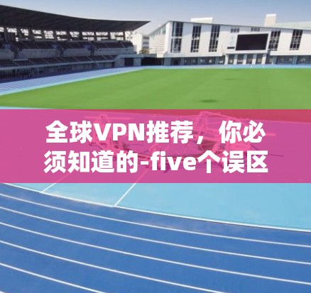 全球VPN推荐，你必须知道的-five个误区