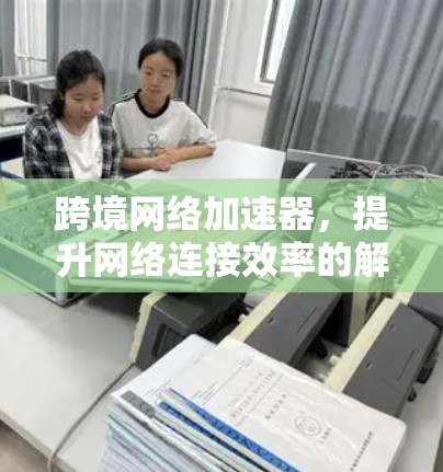 跨境网络加速器，提升网络连接效率的解决方案