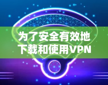 为了安全有效地下载和使用VPN代理软件，可以按照以下步骤进行操作