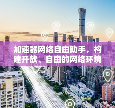 加速器网络自由助手，构建开放、自由的网络环境