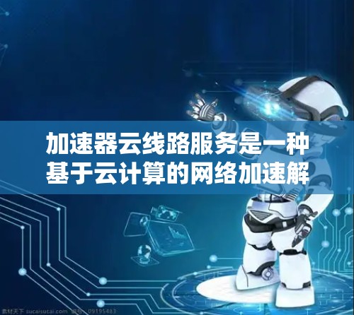 加速器云线路服务是一种基于云计算的网络加速解决方案，旨在通过云端基础设施优化数据传输和网络性能。以下是关于该服务的详细分析