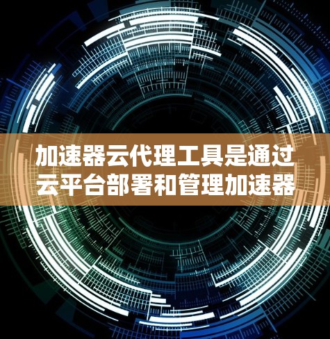 加速器云代理工具是通过云平台部署和管理加速器功能的工具，旨在提升加速器的性能和稳定性。以下是使用加速器云代理工具的详细指南