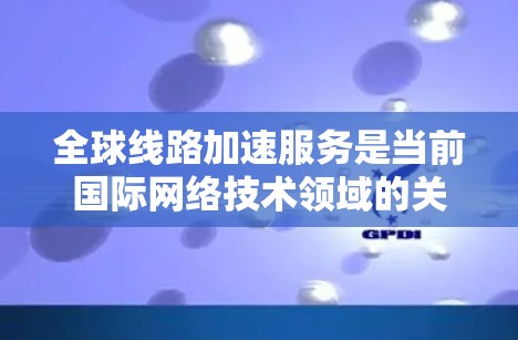 全球线路加速服务是当前国际网络技术领域的关键议题，涉及多个学科和国家的合作。以下是对这一主题的分步解释