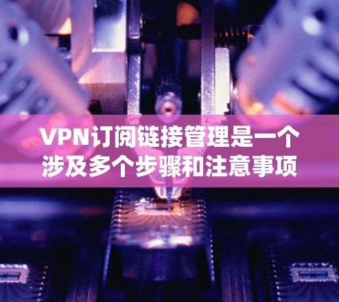 VPN订阅链接管理是一个涉及多个步骤和注意事项的系统性工作。以下是一些关键点和步骤，帮助您更好地管理您的VPN订阅链接