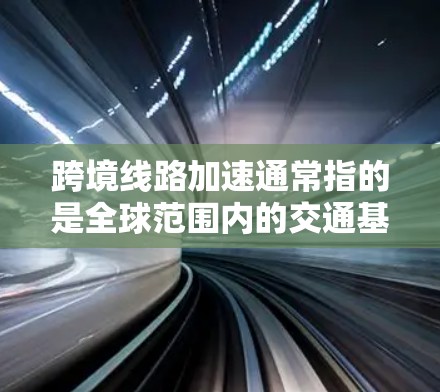 跨境线路加速通常指的是全球范围内的交通基础设施项目，旨在加快不同国家或地区的交通连接。这些项目包括跨境铁路、公路、航空以及航空物流等，旨在促进经济、文化交流以及区域间的高效交通