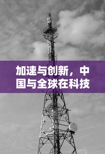 加速与创新，中国与全球在科技创新领域的合作与机遇