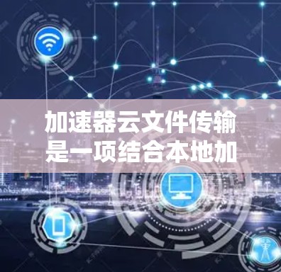 加速器云文件传输是一项结合本地加速器和云端服务的工具，旨在提升文件上传和下载效率。以下是对该主题的分步总结和解释