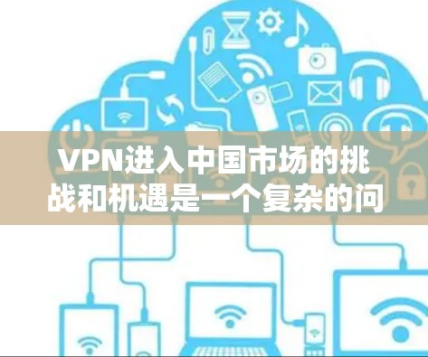 VPN进入中国市场的挑战和机遇是一个复杂的问题，需要综合考虑多方面因素。以下是对VPN在国际市场的进入分析