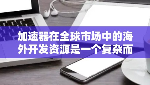加速器在全球市场中的海外开发资源是一个复杂而多维度的问题，涉及技术和资金、人才、政策等多个方面。以下是对这些资源的详细分析和总结