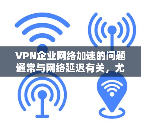 VPN企业网络加速的问题通常与网络延迟有关，尤其是当使用VPN服务时，延迟可能会导致用户体验不佳。以下是关于VPN企业网络加速的一些关键点