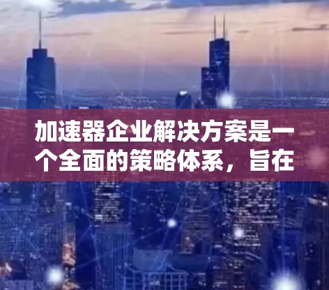 加速器企业解决方案是一个全面的策略体系，旨在帮助企业提升效率、降低成本并实现可持续发展。以下是该解决方案的详细结构