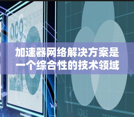 加速器网络解决方案是一个综合性的技术领域，旨在通过优化和转换网络协议以提升网络性能。以下是对该领域的详细总结和分析