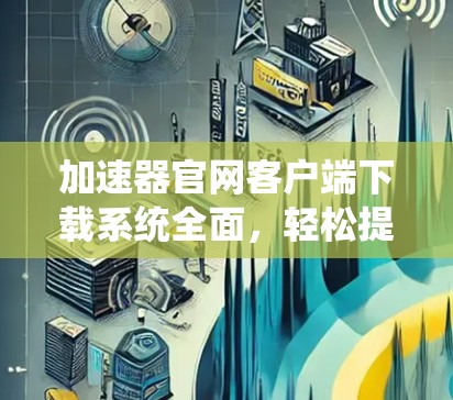 加速器官网客户端下载系统全面，轻松提升网络速度，助力高效数据传输