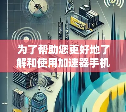 为了帮助您更好地了解和使用加速器手机加速APP，以下是一些系统化的总结