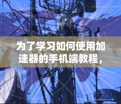 为了学习如何使用加速器的手机端教程，以下是一个有条理的指南，帮助你系统地掌握加速器的功能和使用方法