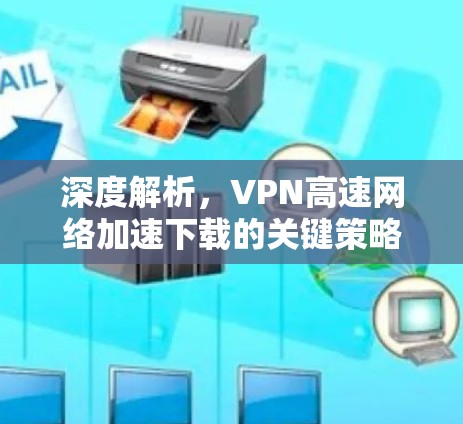 深度解析，VPN高速网络加速下载的关键策略与实施方法