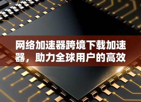网络加速器跨境下载加速器，助力全球用户的高效沟通与数据共享