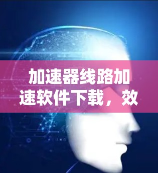 加速器线路加速软件下载，效率提升之道