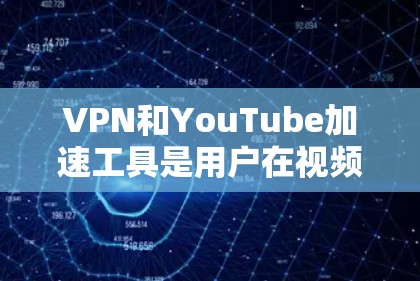 VPN和YouTube加速工具是用户在视频下载和在线观看时常用的工具，以下是它们的主要功能和使用方法