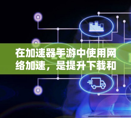 在加速器手游中使用网络加速，是提升下载和上传速度的好方法。下面将详细介绍如何操作，包括步骤、注意事项以及可能遇到的问题