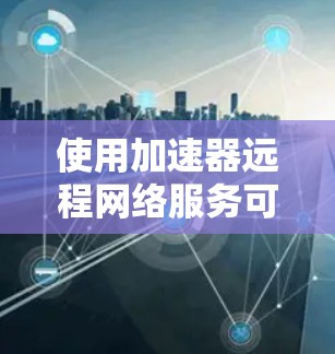 使用加速器远程网络服务可以显著提升你的电脑性能，特别是在处理大量数据和网络文件时。以下是一个详细指南，帮助你顺利使用这个技术