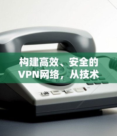 构建高效、安全的VPN网络，从技术难题到创新解决方案