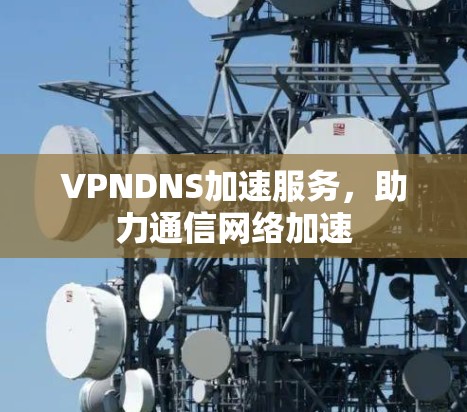 VPNDNS加速服务，助力通信网络加速