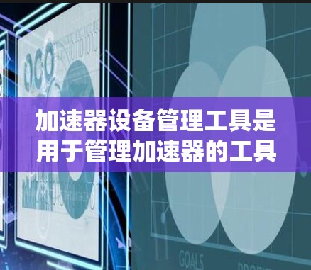 加速器设备管理工具是用于管理加速器的工具，广泛应用于网页浏览、软件安装和网络连接中。以下是对这些工具的系统化总结