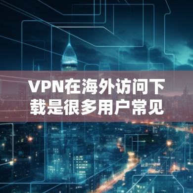 VPN在海外访问下载是很多用户常见的需求，以下是使用VPN进行下载资源的步骤