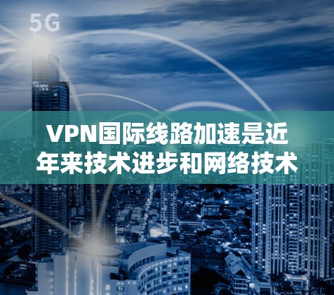 VPN国际线路加速是近年来技术进步和网络技术提升的结果。以下是可能的原因和影响