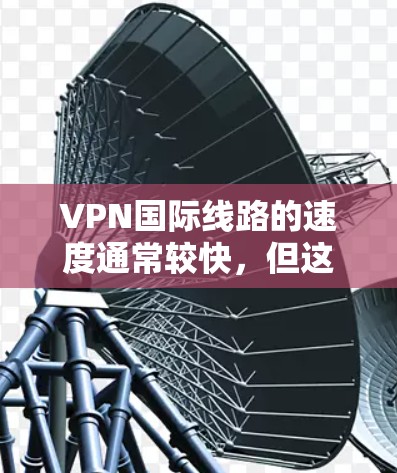 VPN国际线路的速度通常较快，但这也可能意味着较高的加密强度和安全措施。以下是一些关键点，帮助你更好地理解和使用这些VPN