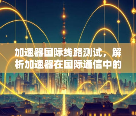 加速器国际线路测试，解析加速器在国际通信中的重要性
