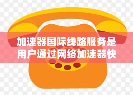 加速器国际线路服务是用户通过网络加速器快速连接国际互联网的体验。以下是对该服务的详细分析