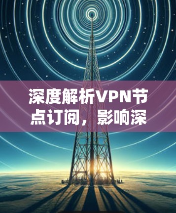 深度解析VPN节点订阅，影响深远，不容错过