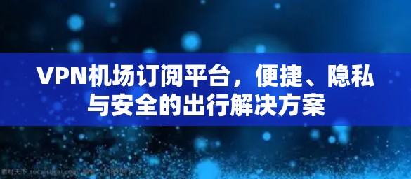 VPN机场订阅平台，便捷、隐私与安全的出行解决方案