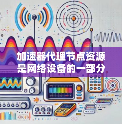 加速器代理节点资源是网络设备的一部分，主要用于加速网络流量，提升传输速度和稳定性。以下是对加速器代理节点资源的详细分析和总结